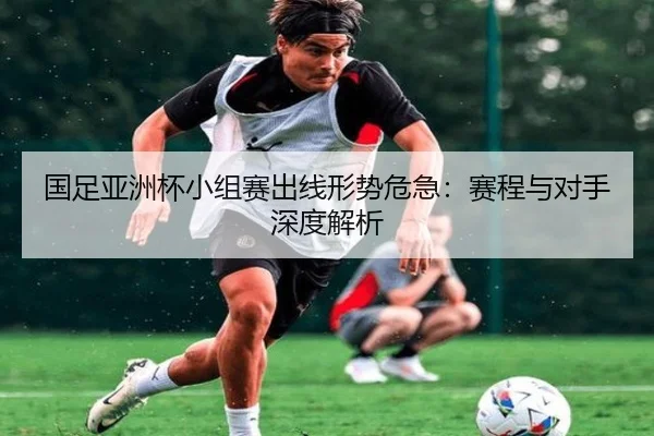 国足亚洲杯小组赛出线形势危急：赛程与对手深度解析